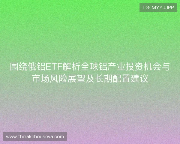 围绕俄铝ETF解析全球铝产业投资机会与市场风险展望及长期配置建议